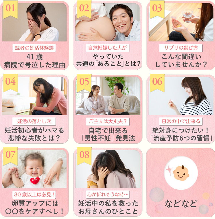 01読者の妊活体験談41歳、病院で号泣した理由 02自然妊娠した人がやっていた共通の「あること」とは? 03サプリの選び方こんな間違いしていませんか? 04妊活の落とし穴妊活初心者がハマる悲惨な失敗とは? 05ご主人は大丈夫?自宅で出来る「男性不妊」発見法 06日常の中で出来る絶対身につけたい!「流産予防 6つの習慣」 0730歳以上は必見!卵質アップには〇〇をケアすべし! 08 ウ心が折れそうな時…妊活中の私を救ったお母さんのひとこと 09などなど