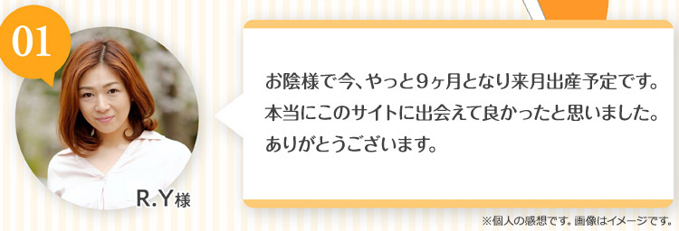 R.Y様 お陰様で今やっと9ヶ月となり来月出産予定です。本当にこのサイトに出会えてよかったと思っています。ありがとうございます。