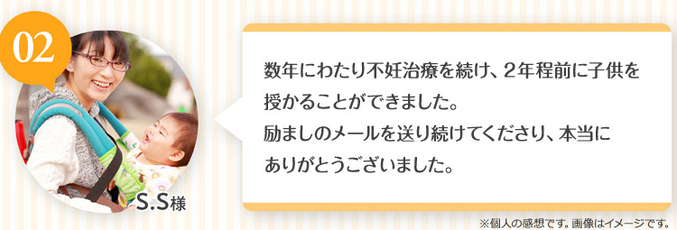 S.S様 長年にわたる不妊治療を続け、2年前に子供を授かることができました。励ましのメールを送り続けてくださり、本当にありがとうございました。