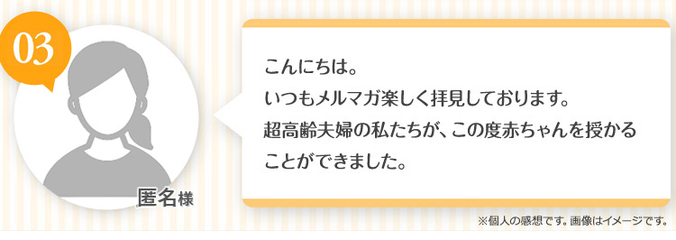 匿名様 こんにちは。いつも楽しくメルマガを拝見させております。超高齢夫婦の私たちが、この度赤ちゃんを授かることができました。